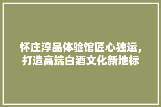 怀庄淳品体验馆匠心独运，打造高端白酒文化新地标