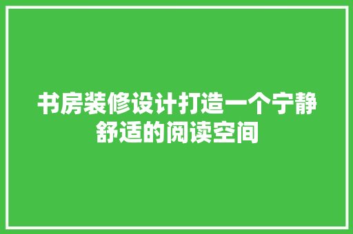 书房装修设计打造一个宁静舒适的阅读空间