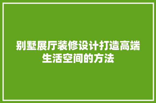 别墅展厅装修设计打造高端生活空间的方法