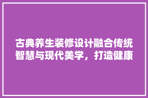 古典养生装修设计融合传统智慧与现代美学，打造健康生活空间