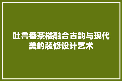 吐鲁番茶楼融合古韵与现代美的装修设计艺术