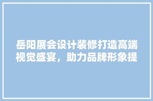 岳阳展会设计装修打造高端视觉盛宴，助力品牌形象提升