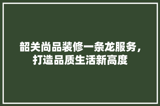 韶关尚品装修一条龙服务，打造品质生活新高度