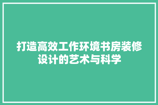 打造高效工作环境书房装修设计的艺术与科学