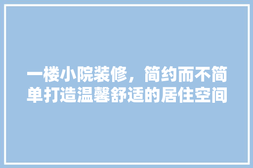 一楼小院装修，简约而不简单打造温馨舒适的居住空间