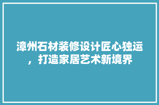 漳州石材装修设计匠心独运，打造家居艺术新境界