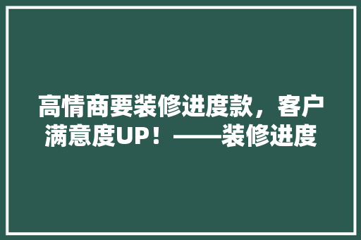 高情商要装修进度款，客户满意度UP！——装修进度款谈判方法