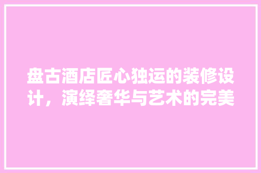 盘古酒店匠心独运的装修设计，演绎奢华与艺术的完美融合