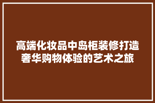 高端化妆品中岛柜装修打造奢华购物体验的艺术之旅