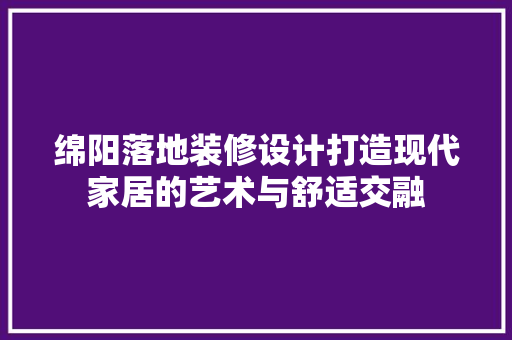 绵阳落地装修设计打造现代家居的艺术与舒适交融