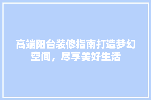 高端阳台装修指南打造梦幻空间，尽享美好生活