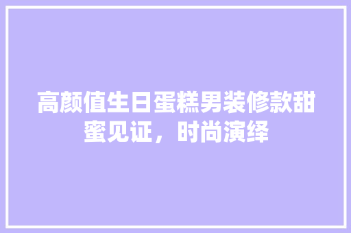高颜值生日蛋糕男装修款甜蜜见证，时尚演绎