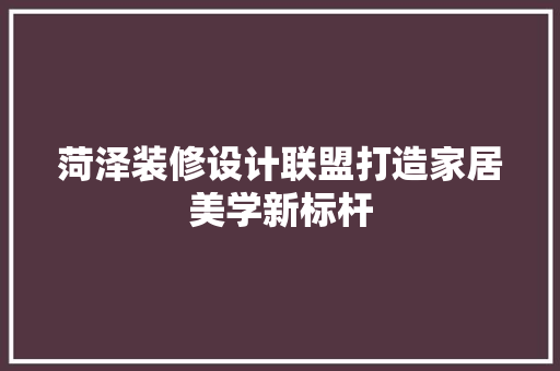 菏泽装修设计联盟打造家居美学新标杆
