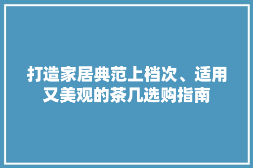 打造家居典范上档次、适用又美观的茶几选购指南