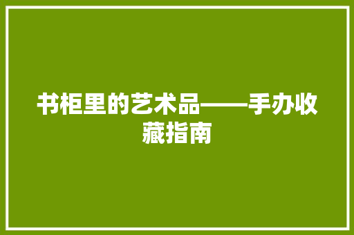 书柜里的艺术品——手办收藏指南