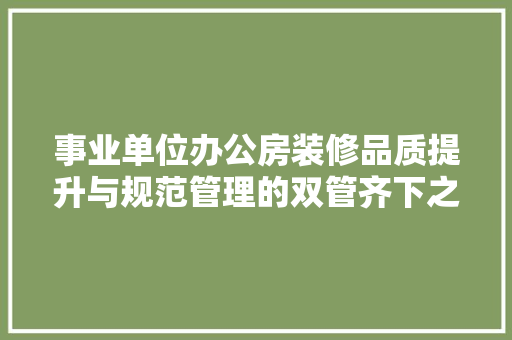事业单位办公房装修品质提升与规范管理的双管齐下之路