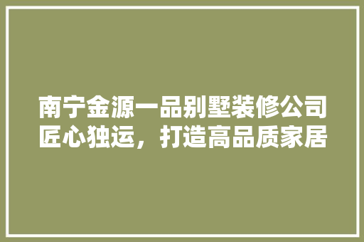 南宁金源一品别墅装修公司匠心独运，打造高品质家居生活