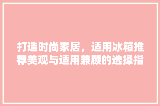 打造时尚家居，适用冰箱推荐美观与适用兼顾的选择指南