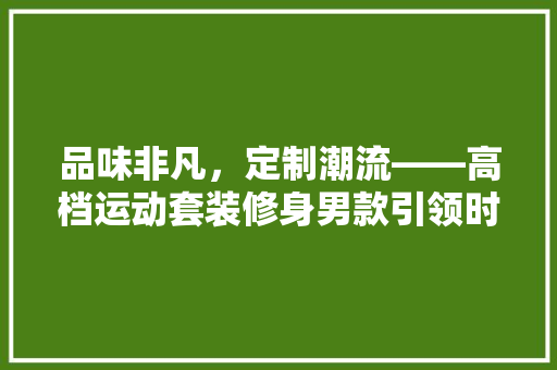 品味非凡，定制潮流——高档运动套装修身男款引领时尚风潮