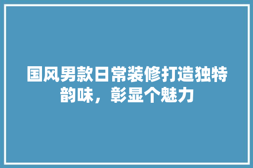 国风男款日常装修打造独特韵味，彰显个魅力