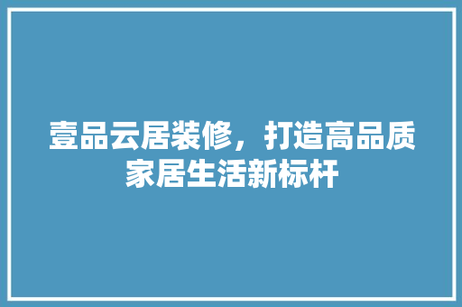 壹品云居装修，打造高品质家居生活新标杆  第1张