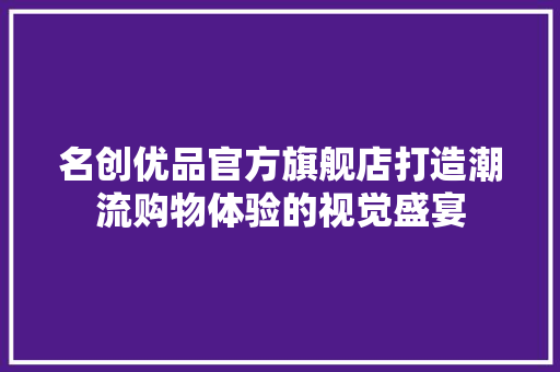 名创优品官方旗舰店打造潮流购物体验的视觉盛宴