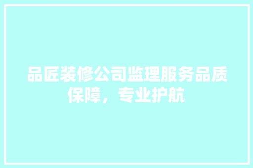 品匠装修公司监理服务品质保障，专业护航