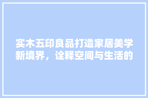 实木五印良品打造家居美学新境界，诠释空间与生活的和谐共鸣