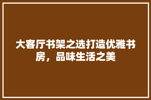 大客厅书架之选打造优雅书房，品味生活之美