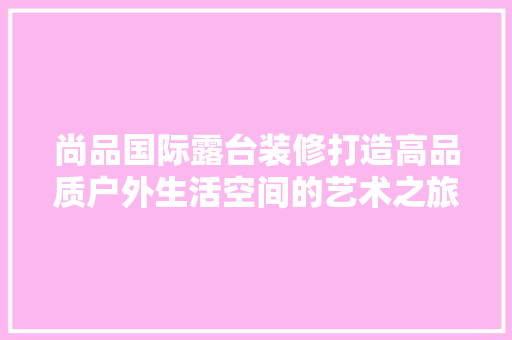 尚品国际露台装修打造高品质户外生活空间的艺术之旅