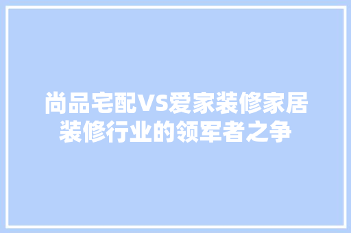 尚品宅配VS爱家装修家居装修行业的领军者之争