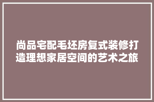 尚品宅配毛坯房复式装修打造理想家居空间的艺术之旅