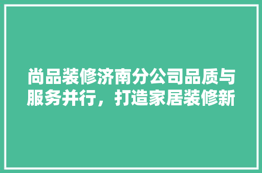 尚品装修济南分公司品质与服务并行，打造家居装修新标杆