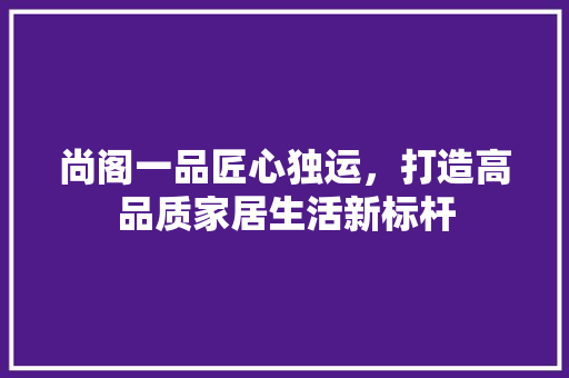 尚阁一品匠心独运，打造高品质家居生活新标杆
