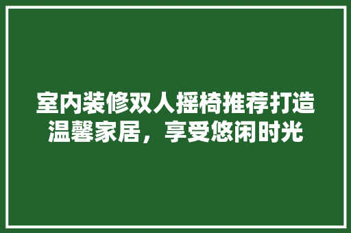 室内装修双人摇椅推荐打造温馨家居，享受悠闲时光