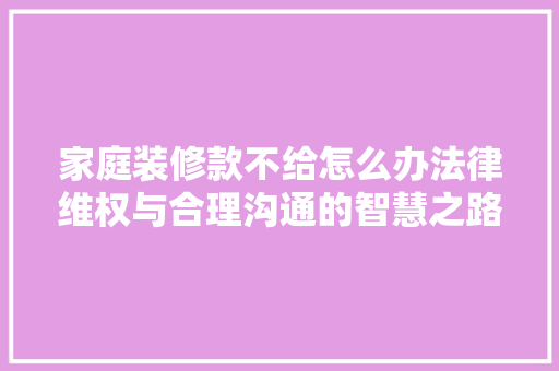 家庭装修款不给怎么办法律维权与合理沟通的智慧之路