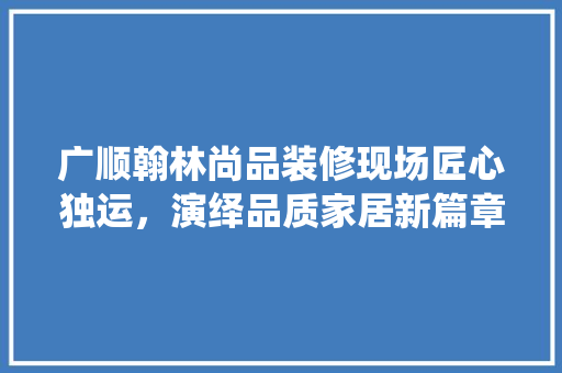 广顺翰林尚品装修现场匠心独运，演绎品质家居新篇章