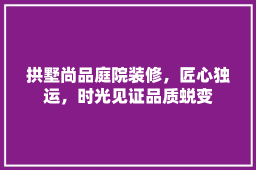拱墅尚品庭院装修，匠心独运，时光见证品质蜕变
