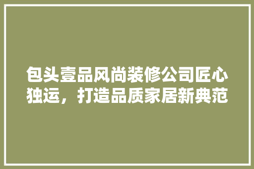 包头壹品风尚装修公司匠心独运，打造品质家居新典范