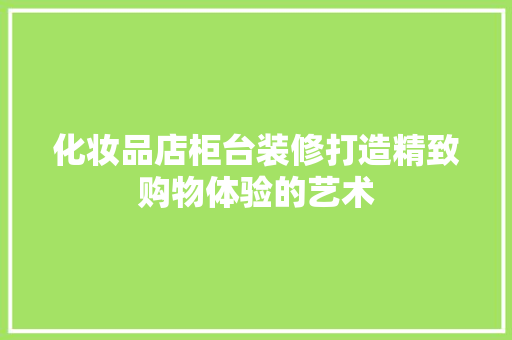 化妆品店柜台装修打造精致购物体验的艺术
