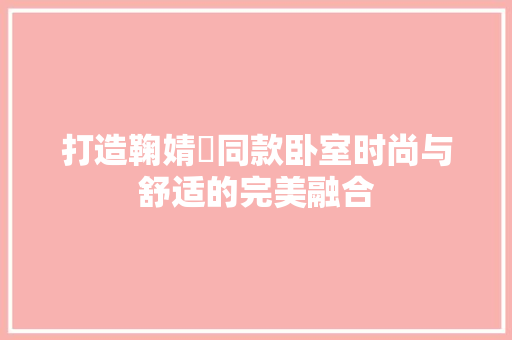 打造鞠婧祎同款卧室时尚与舒适的完美融合