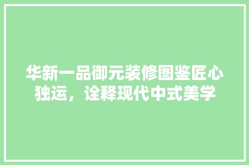 华新一品御元装修图鉴匠心独运，诠释现代中式美学