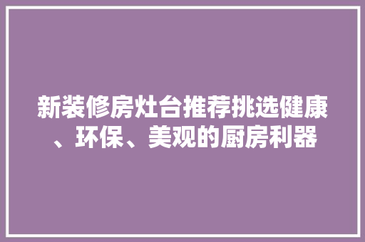 新装修房灶台推荐挑选健康、环保、美观的厨房利器