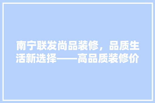 南宁联发尚品装修，品质生活新选择——高品质装修价格与价值  第1张