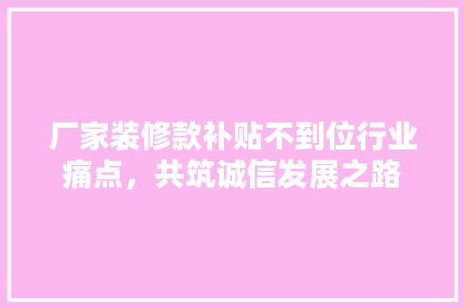 厂家装修款补贴不到位行业痛点，共筑诚信发展之路
