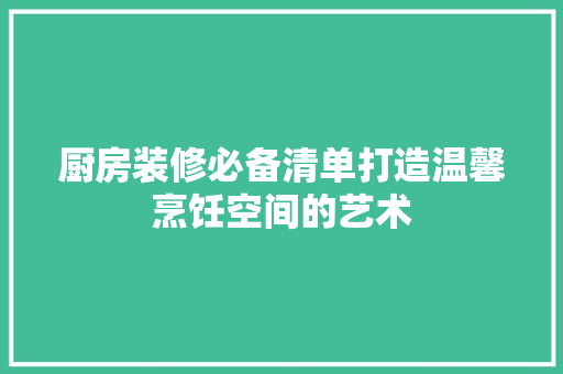 厨房装修必备清单打造温馨烹饪空间的艺术