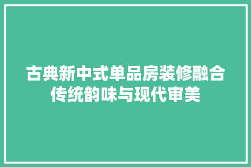 古典新中式单品房装修融合传统韵味与现代审美