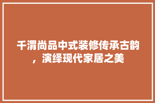 千渭尚品中式装修传承古韵，演绎现代家居之美