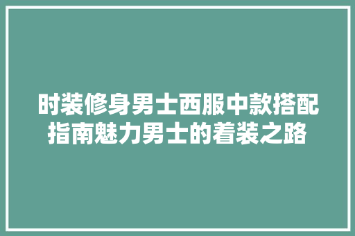 时装修身男士西服中款搭配指南魅力男士的着装之路