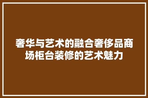 奢华与艺术的融合奢侈品商场柜台装修的艺术魅力